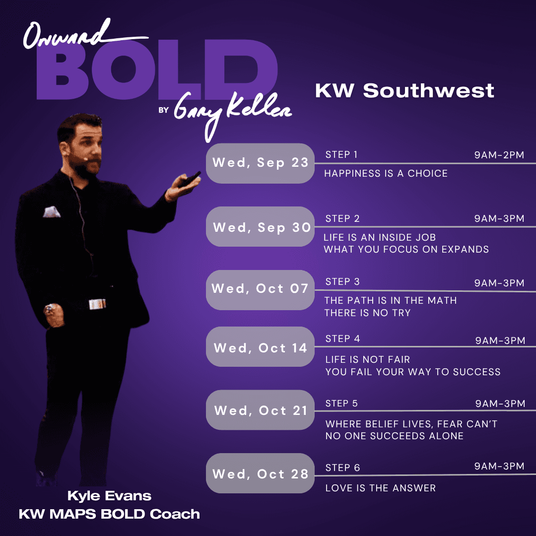 Onward BOLD at KW Southwest schedule with Kyle Evans, KW MAPS BOLD Coach. Wed, Sep 23: Step 1, Happiness Is a Choice, 9am–2pm. Wed, Sep 30: Step 2, Life Is an Inside Job, What You Focus on Expands, 9am–3pm. Wed, Oct 07: Step 3, The Path Is in the Math, There Is No Try, 9am–3pm. Wed, Oct 14: Step 4, Life Is Not Fair, You Fail Your Way to Success, 9am–3pm. Wed, Oct 21: Step 5, Where Belief Lives, Fear Can't, No One Succeeds Alone, 9am–3pm. Wed, Oct 28: Step 6, Love Is the Answer, 9am–3pm.